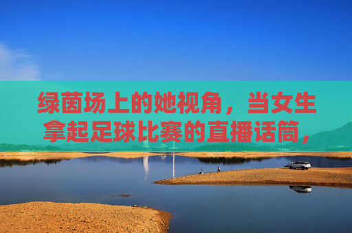 绿茵场上的她视角,当女生拿起足球比赛的直播话筒,绿茵场她视角,女生执麦足球直播