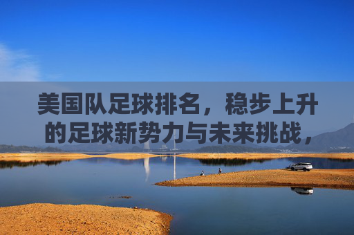 美国队足球排名,稳步上升的足球新势力与未来挑战,美国队足球排名,稳步上升的新势力与未来挑战