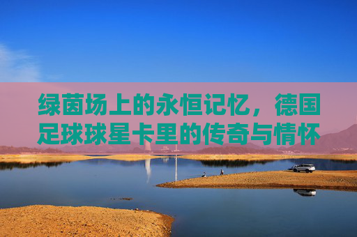 绿茵场上的永恒记忆,德国足球球星卡里的传奇与情怀