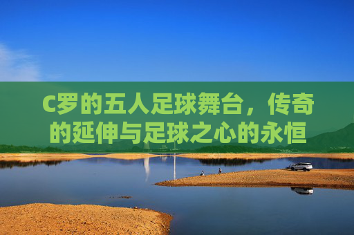 C罗的五人足球舞台,传奇的延伸与足球之心的永恒