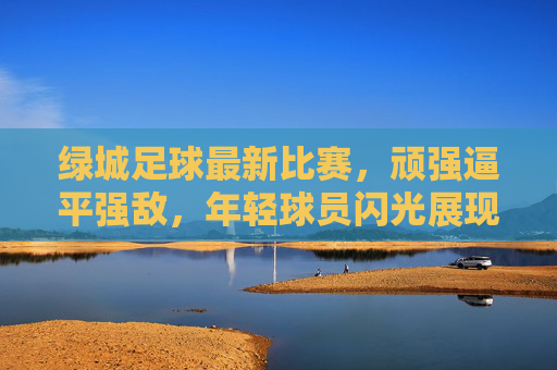 绿城足球最新比赛,顽强逼平强敌,年轻球员闪光展现球队韧性,绿城足球顽强逼平强敌,年轻球员闪光显韧性