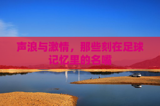 声浪与激情,那些刻在足球记忆里的名嘴