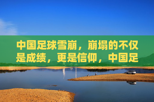 中国足球雪崩,崩塌的不仅是成绩,更是信仰,中国足球雪崩,信仰与成绩的双重崩塌