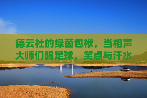 德云社的绿茵包袱,当相声大师们踢足球,笑点与汗水齐飞,德云社绿茵包袱,相声大师踢足球笑汗齐飞