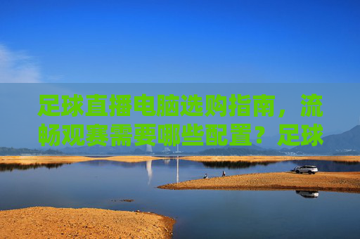 足球直播电脑选购指南，流畅观赛需要哪些配置？足球直播电脑选购，流畅观赛必备配置