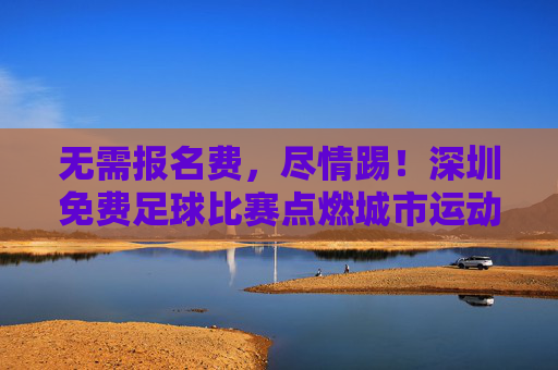 无需报名费,尽情踢!深圳免费足球比赛点燃城市运动热情