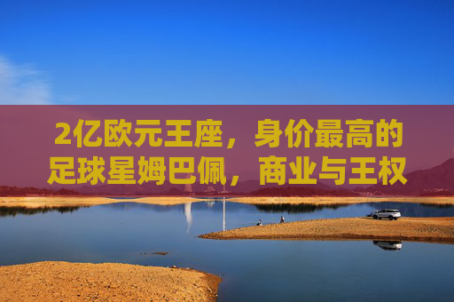 2亿欧元王座,身价最高的足球星姆巴佩,商业与王权的双重巅峰?姆巴佩,2亿欧元王座,商业与王权的双重巅峰