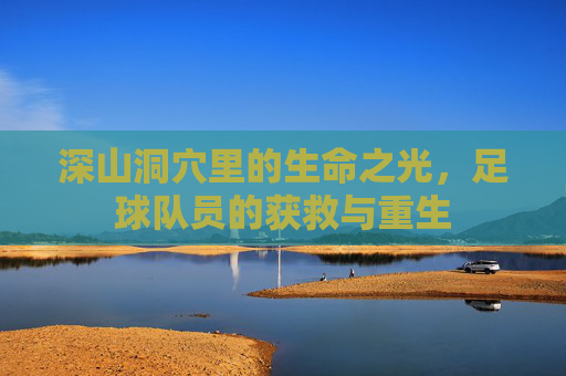 深山洞穴里的生命之光,足球队员的获救与重生