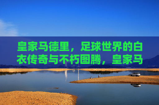 皇家马德里，足球世界的白衣传奇与不朽图腾，皇家马德里，足球世界的白衣不朽图腾