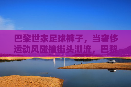 巴黎世家足球裤子，当奢侈运动风碰撞街头潮流，巴黎世家足球裤子，奢侈运动风×街头潮流