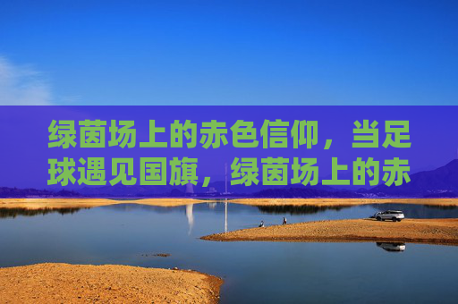 绿茵场上的赤色信仰，当足球遇见国旗，绿茵场上的赤色信仰，足球与国旗的交响