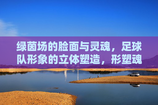 绿茵场的脸面与灵魂,足球队形象的立体塑造,形塑魂铸,绿茵场足球队形象的立体塑造