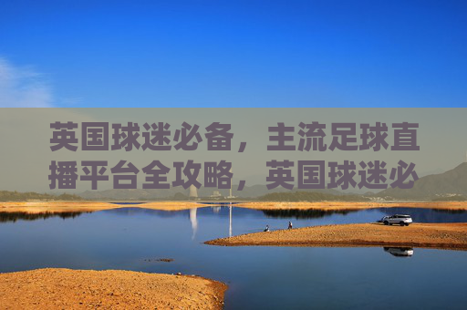 英国球迷必备，主流足球直播平台全攻略，英国球迷必备，主流足球直播平台全攻略