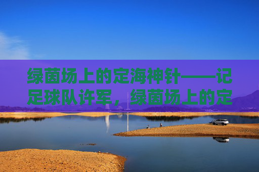 绿茵场上的定海神针——记足球队许军，绿茵场上的定海神针——许军