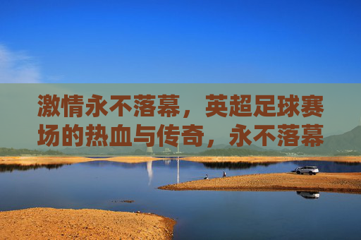 激情永不落幕,英超足球赛场的热血与传奇,永不落幕的英超热血传奇