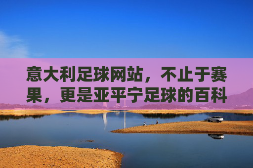 意大利足球网站,不止于赛果,更是亚平宁足球的百科全书,亚平宁足球百科,不止赛果,尽览全貌