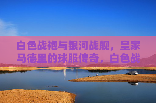 白色战袍与银河战舰，皇家马德里的球服传奇，白色战袍与银河战舰，皇家马德里的球服传奇