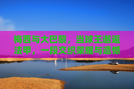 梅西与大巴黎,当球王邂逅法甲,一段交织荣耀与遗憾的足球篇章,梅西与大巴黎,球王法甲行,荣耀与遗憾交织