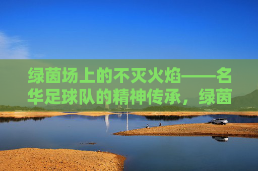 绿茵场上的不灭火焰——名华足球队的精神传承，绿茵火焰永燃，名华足球队精神传承