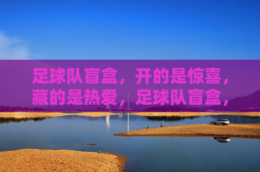 足球队盲盒，开的是惊喜，藏的是热爱，足球队盲盒，开惊喜，藏热爱