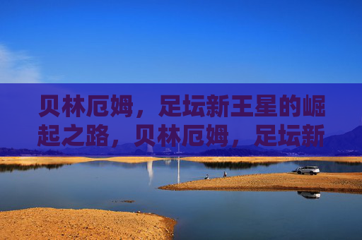 贝林厄姆,足坛新王星的崛起之路,贝林厄姆,足坛新星的崛起之路