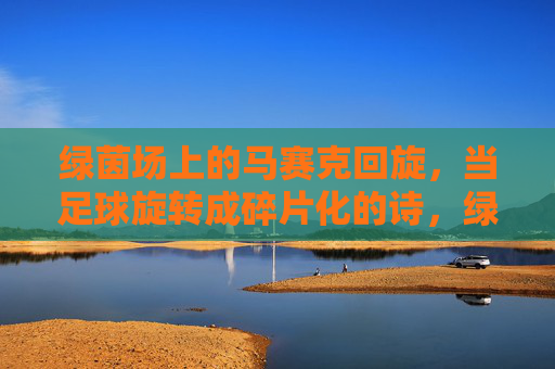 绿茵场上的马赛克回旋,当足球旋转成碎片化的诗,绿茵马赛克回旋,足球的碎片诗
