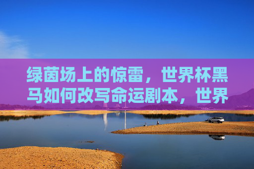 绿茵场上的惊雷,世界杯黑马如何改写命运剧本,世界杯黑马,惊雷改写命运剧本