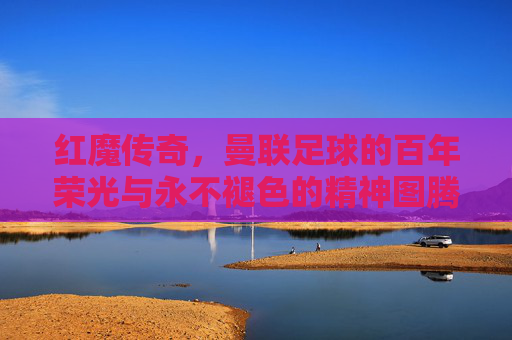红魔传奇，曼联足球的百年荣光与永不褪色的精神图腾，红魔传奇，百年荣光与永不褪色的精神图腾