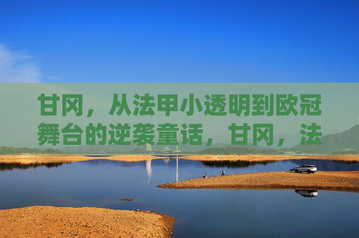 甘冈,从法甲小透明到欧冠舞台的逆袭童话,甘冈,法甲小透明的欧冠逆袭童话