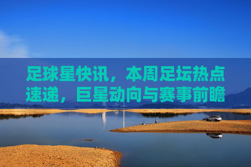 足球星快讯,本周足坛热点速递,巨星动向与赛事前瞻,足球星快讯,本周足坛热点速递,巨星动向与赛事前瞻
