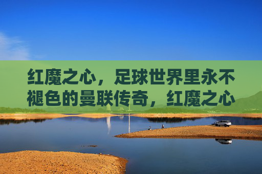 红魔之心,足球世界里永不褪色的曼联传奇,红魔之心,永不褪色的曼联传奇