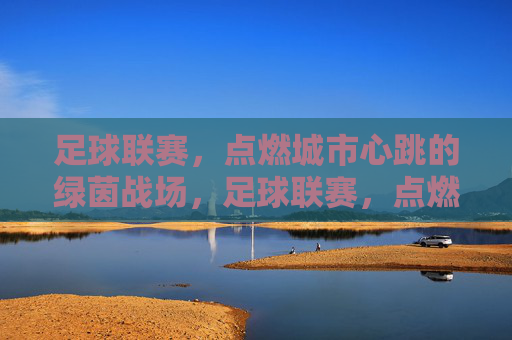 足球联赛,点燃城市心跳的绿茵战场,足球联赛,点燃城市心跳的绿茵战场