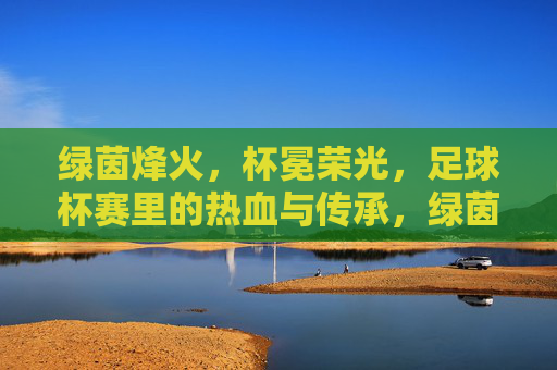 绿茵烽火,杯冕荣光,足球杯赛里的热血与传承,绿茵烽火映杯冕,热血荣光永传承