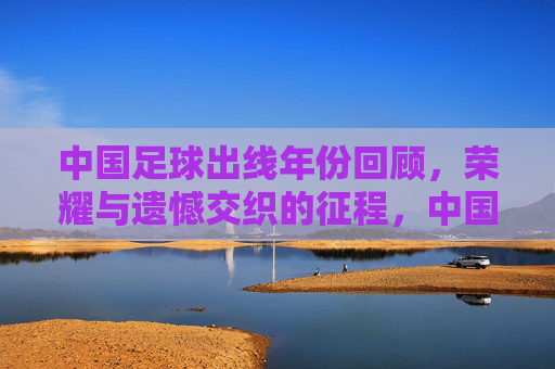 中国足球出线年份回顾,荣耀与遗憾交织的征程,中国足球出线征程,荣耀与遗憾的交织