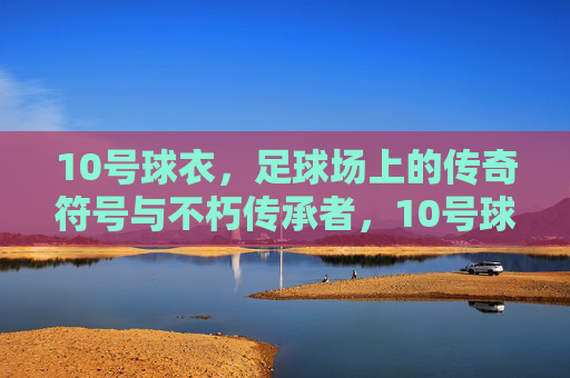10号球衣，足球场上的传奇符号与不朽传承者，10号球衣，足球场上的传奇符号与不朽传承