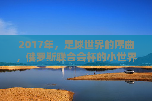 2017年,足球世界的序曲,俄罗斯联合会杯的小世界杯盛宴,2017俄罗斯联合会杯,足球世界的序曲与小世界杯盛宴