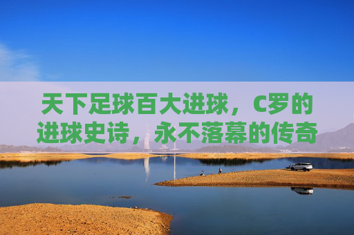 天下足球百大进球，C罗的进球史诗，永不落幕的传奇注脚，天下足球百大进球，C罗永不落幕的进球史诗