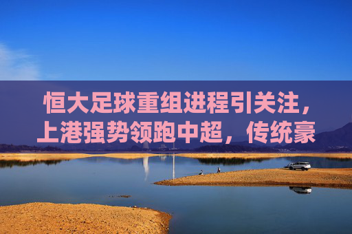 恒大足球重组进程引关注,上港强势领跑中超,传统豪强格局再洗牌?恒大重组、上港领跑,中超传统豪强格局再洗牌?