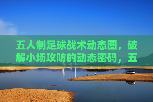 五人制足球战术动态图，破解小场攻防的动态密码，五人制足球战术动态图，破解小场攻防密码