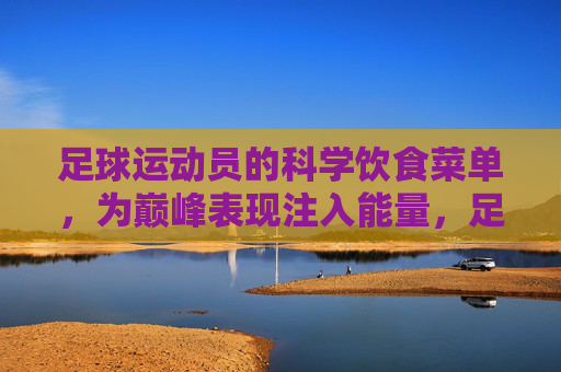 足球运动员的科学饮食菜单,为巅峰表现注入能量,足球运动员的科学饮食菜单,为巅峰表现注入能量