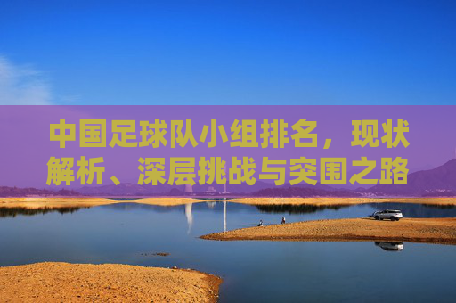 中国足球队小组排名，现状解析、深层挑战与突围之路，中国足球队小组排名，现状、挑战与突围之路
