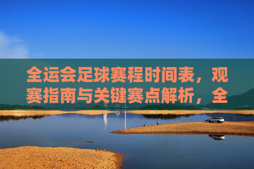 全运会足球赛程时间表，观赛指南与关键赛点解析，全运会足球赛程、观赛指南及关键赛点解析