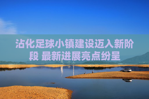 沾化足球小镇建设迈入新阶段 最新进展亮点纷呈