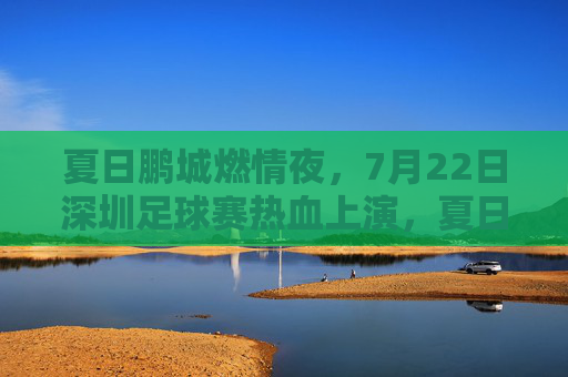 夏日鹏城燃情夜，7月22日深圳足球赛热血上演，夏日鹏城燃情夜，7月22日深圳足球赛热血上演