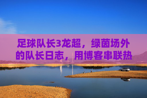 足球队长3龙超，绿茵场外的队长日志，用博客串联热爱与责任，绿茵场外的队长日志，博客串联热爱与责任