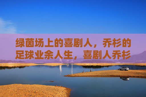 绿茵场上的喜剧人，乔杉的足球业余人生，喜剧人乔杉的绿茵场业余人生