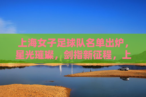 上海女子足球队名单出炉，星光璀璨，剑指新征程，上海女足名单出炉，星光璀璨剑指新征程