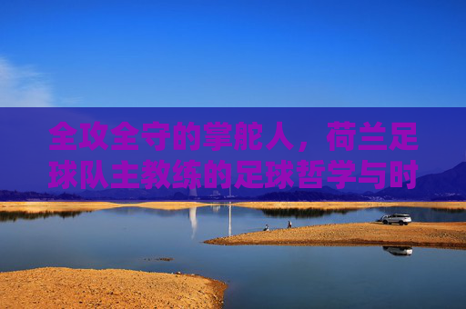 全攻全守的掌舵人,荷兰足球队主教练的足球哲学与时代印记,全攻全守的掌舵人,荷兰足球哲学的时代印记