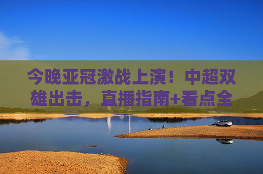 今晚亚冠激战上演！中超双雄出击，直播指南+看点全解析，速速码住！今晚亚冠激战！中超双雄出击，直播指南+看点全解析速码住