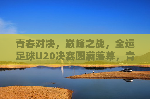 青春对决，巅峰之战，全运足球U20决赛圆满落幕，青春巅峰对决，全运U20决赛圆满落幕